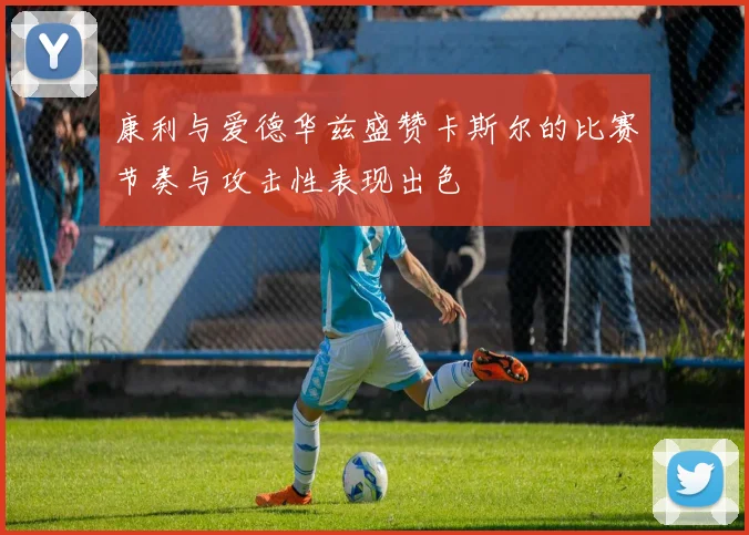 康利与爱德华兹盛赞卡斯尔的比赛节奏与攻击性表现出色