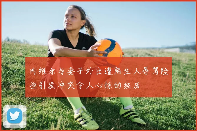 内维尔与妻子外出遭陌生人辱骂险些引发冲突令人心惊的经历