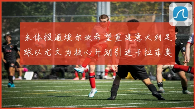 米体报道埃尔坎希望重建意大利足球以尤文为核心计划引进卡拉菲奥里和托纳利