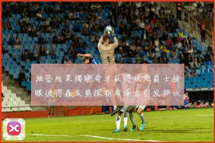抽签结果揭晓奇才获得状元爵士榜眼彼得森灰熊探花布泽尔引发热议