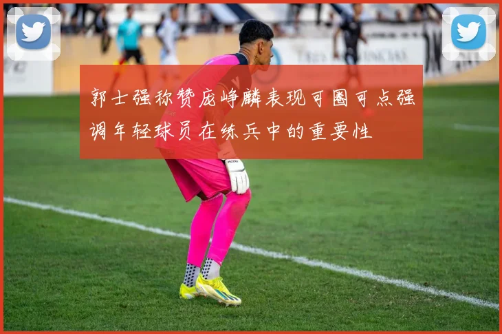 郭士强称赞庞峥麟表现可圈可点强调年轻球员在练兵中的重要性