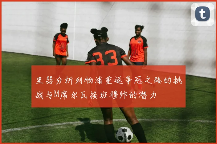 里瑟分析利物浦重返争冠之路的挑战与M席尔瓦接班穆帅的潜力