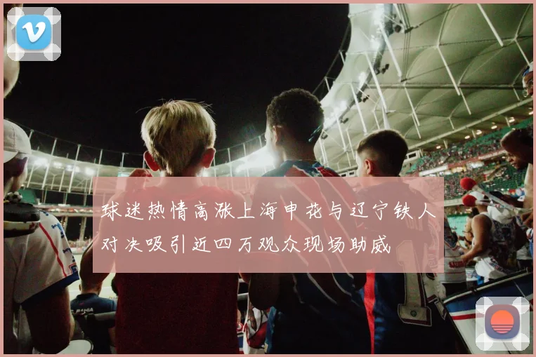 球迷热情高涨上海申花与辽宁铁人对决吸引近四万观众现场助威
