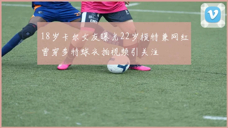 18岁卡尔女友曝光22岁模特兼网红曾穿多特球衣拍视频引关注
