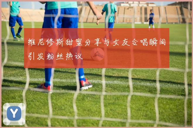 维尼修斯甜蜜分享与女友合唱瞬间引发粉丝热议