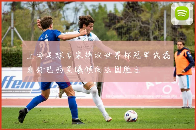 上海足球专家热议世界杯冠军武磊看好巴西吴曦倾向法国胜出