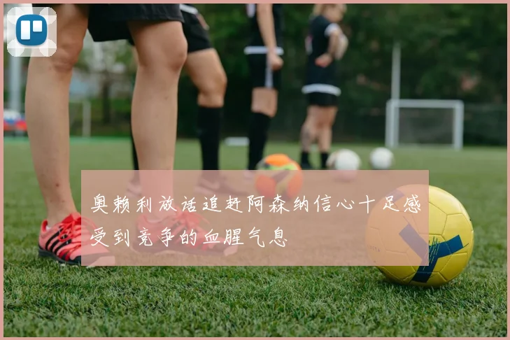 奥赖利放话追赶阿森纳信心十足感受到竞争的血腥气息