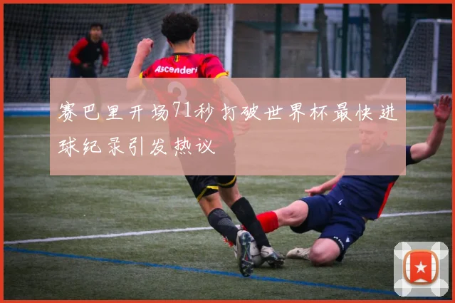 赛巴里开场71秒打破世界杯最快进球纪录引发热议