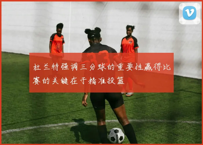 杜兰特强调三分球的重要性赢得比赛的关键在于精准投篮