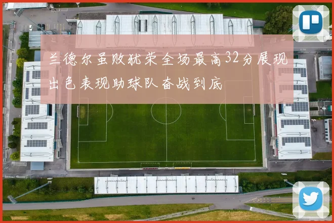 兰德尔虽败犹荣全场最高32分展现出色表现助球队奋战到底
