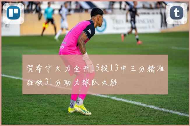 贺希宁火力全开15投13中三分精准狂砍31分助力球队大胜