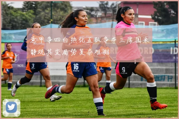意甲争四白热化五队争夺三席国米静观其变局势复杂难测