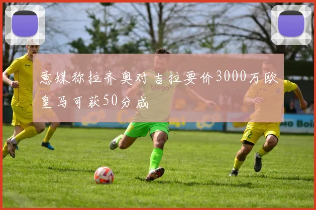 意媒称拉齐奥对吉拉要价3000万欧皇马可获50分成