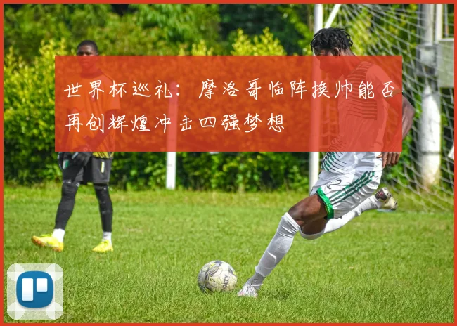 世界杯巡礼：摩洛哥临阵换帅能否再创辉煌冲击四强梦想