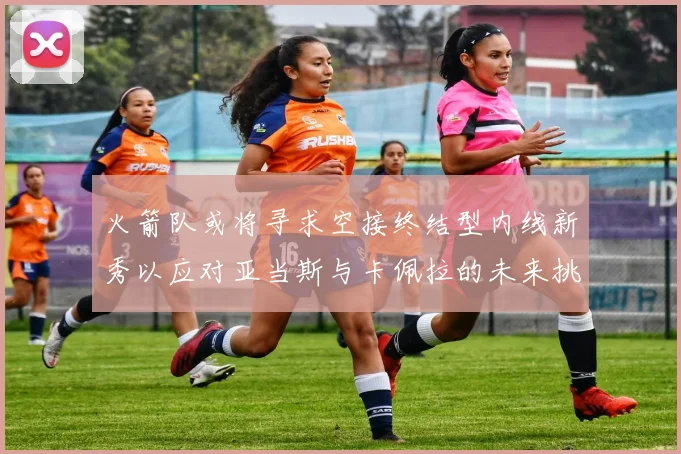 火箭队或将寻求空接终结型内线新秀以应对亚当斯与卡佩拉的未来挑战