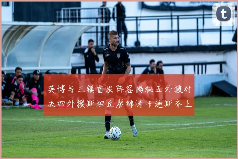 英博与三镇首发阵容揭秘五外援对决四外援斯坦丘廖锦涛卡迪斯齐上阵