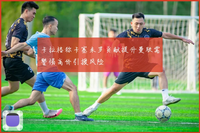卡拉格称卡塞米罗贡献提升曼联需警惕高价引援风险