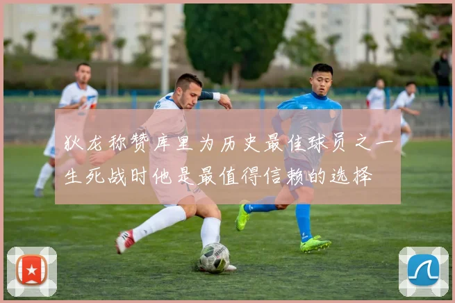 狄龙称赞库里为历史最佳球员之一生死战时他是最值得信赖的选择